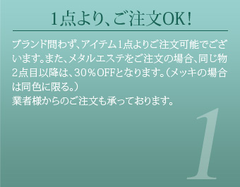 1点より、ご注文OK！ ブランド問わず、アイテム1点よりご注文可能でございます。また、メタルエステをご注文の場合、同じ物2点目以降は、30％OFFとなります。（メッキの場合は同色に限る。）業者様からのご注文も承っております。