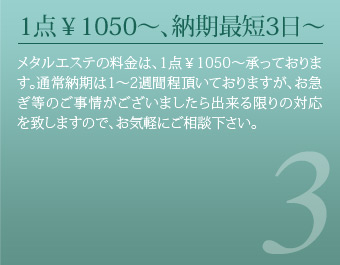 1点￥1050～、納期最短3日～ メタルエステの料金は、1点￥1050～承っております。
通常納期は1～2週間程頂いておりますが、お急ぎ等のご事情がございましたら出来る限りの対応を致しますので、お気軽にご相談下さい。