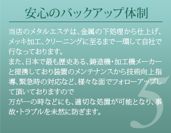 安心のバックアップ体制 当店のメタルエステは、金属の下処理から仕上げ、メッキ加工、クリーニングに至るまで一環して自社で行なっております。また、日本で最も歴史ある、鋳造機・加工機メーカーと提携しており装置のメンテナンスから技術向上指導、緊急時の対応など、様々な面でフォローアップして頂いておりますので万が一の時などにも、適切な処置が可能となり、事故・トラブルを未然に防ぎます。