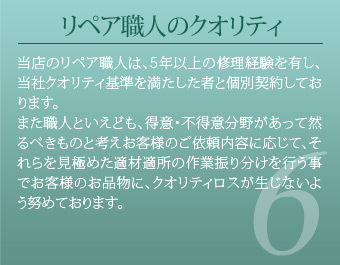 リペア職人のクオリティ 当店のリペア職人は、5年以上の修理経験を有し、当社クオリティ基準を満たした者と個別契約しております。また職人といえども、得意・不得意分野があって然るべきものと考えお客様のご依頼内容に応じて、それらを見極めた適材適所の作業振り分けを行う事でお客様のお品物に、クオリティロスが生じないよう努めております。
